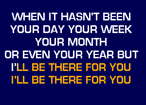 WHEN IT HASN'T BEEN
YOUR DAY YOUR WEEK
YOUR MONTH
OR EVEN YOUR YEAR BUT
I'LL BE THERE FOR YOU
I'LL BE THERE FOR YOU