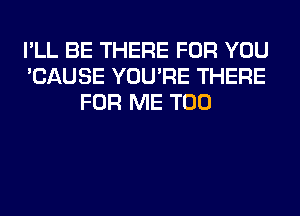 I'LL BE THERE FOR YOU
'CAUSE YOU'RE THERE
FOR ME TOO