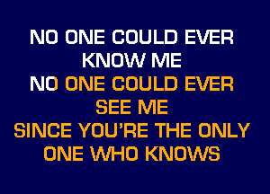 NO ONE COULD EVER
KNOW ME
NO ONE COULD EVER
SEE ME
SINCE YOU'RE THE ONLY
ONE WHO KNOWS