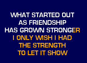 WHAT STARTED OUT
AS FRIENDSHIP
HAS GROWN STRONGER
I ONLY WISH I HAD
THE STRENGTH
TO LET IT SHOW