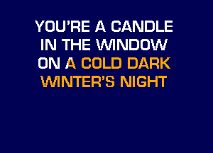 YOU'RE A CANDLE
IN THE WINDOW
ON A COLD DARK
WNTER'S NIGHT

g