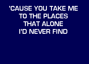 'CAUSE YOU TAKE ME
TO THE PLACES
THAT ALONE
I'D NEVER FIND