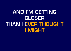 AND I'M GETTING
CLOSER
THAN l EVER THOUGHT

I MIGHT