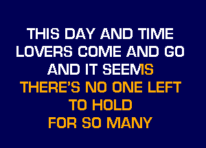 THIS DAY AND TIME
LOVERS COME AND GO
AND IT SEEMS
THERE'S NO ONE LEFT
TO HOLD
FOR SO MANY