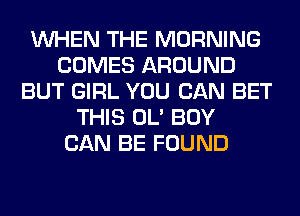 WHEN THE MORNING
COMES AROUND
BUT GIRL YOU CAN BET
THIS OL' BOY
CAN BE FOUND