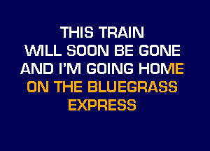 THIS TRAIN
WILL SOON BE GONE
AND I'M GOING HOME
ON THE BLUEGRASS

EXPRESS