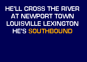 HE'LL CROSS THE RIVER
AT NEWPORT TOWN
LOUISVILLE LEXINGTON
HE'S SOUTHBOUND