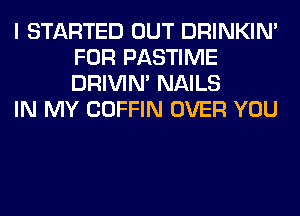 I STARTED OUT DRINKIM
FOR PASTIME
DRIVIM NAILS

IN MY COFFIN OVER YOU