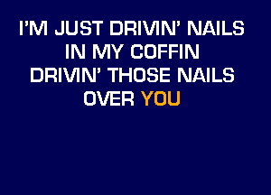 I'M JUST DRIVIN' NAILS
IN MY COFFIN
DRIVIN' THOSE NAILS

OVER YOU