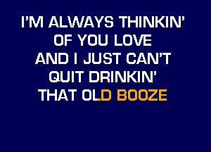 I'M ALWAYS THINKIN'
OF YOU LOVE
AND I JUST CAN'T
QUIT DRINKIN'
THAT OLD BOOZE