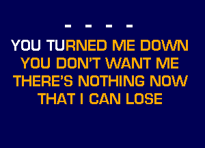 YOU TURNED ME DOWN
YOU DON'T WANT ME
THERE'S NOTHING NOW
THAT I CAN LOSE