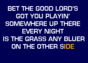BET THE GOOD LORD'S
GOT YOU PLAYIN'
SOMEINHERE UP THERE
EVERY NIGHT
IS THE GRASS ANY BLUER
ON THE OTHER SIDE