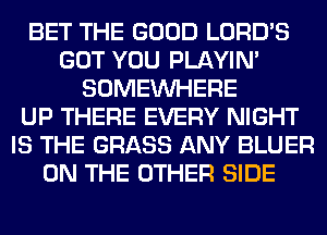 BET THE GOOD LORD'S
GOT YOU PLAYIN'
SOMEINHERE
UP THERE EVERY NIGHT
IS THE GRASS ANY BLUER
ON THE OTHER SIDE
