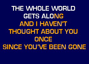 THE WHOLE WORLD
GETS ALONG
AND I HAVEN'T
THOUGHT ABOUT YOU
ONCE
SINCE YOU'VE BEEN GONE