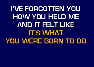 I'VE FORGOTTEN YOU
HOW YOU HELD ME
AND IT FELT LIKE
ITS WHAT
YOU WERE BORN TO DO