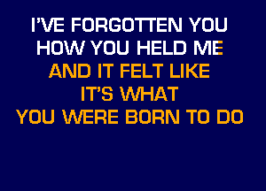 I'VE FORGOTTEN YOU
HOW YOU HELD ME
AND IT FELT LIKE
ITS WHAT
YOU WERE BORN TO DO