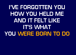 I'VE FORGOTTEN YOU
HOW YOU HELD ME
AND IT FELT LIKE
ITS WHAT
YOU WERE BORN TO DO