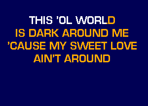 THIS 'OL WORLD
IS DARK AROUND ME
'CAUSE MY SWEET LOVE
AIN'T AROUND