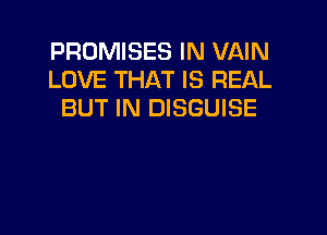 PROMISES IN VAIN
LOVE THAT IS REAL
BUT IN DISGUISE