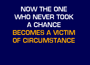 NOW THE ONE
WHO NEVER TOOK
A CHANCE
BECOMES A VICTIM
0F CIRCUMSTANCE