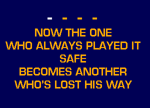 NOW THE ONE
WHO ALWAYS PLAYED IT
SAFE
BECOMES ANOTHER
WHO'S LOST HIS WAY