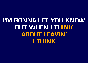 I'M GONNA LET YOU KNOW
BUT WHEN I THINK

ABOUT LEAVIN
I THINK