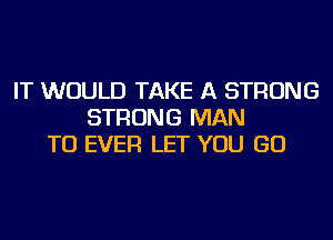 IT WOULD TAKE A STRONG
STRONG MAN
TU EVER LET YOU GO