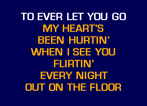 T0 EVER LET YOU GO
MY HEARTS
BEEN HURTIN'
WHEN I SEE YOU
FLIRTIN'
EVERY NIGHT
OUT ON THE FLOOR