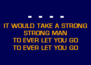 IT WOULD TAKE A STRONG
STRONG MAN
TU EVER LET YOU GO

TO EVER LET YOU GO