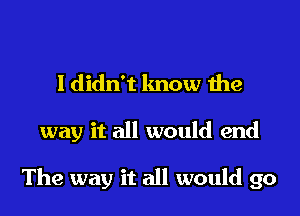 I didn't lmow the

way it all would end

The way it all would go