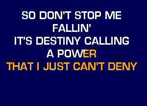 SO DON'T STOP ME
FALLIM
ITS DESTINY CALLING
A POWER
THAT I JUST CAN'T DENY