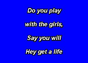 Do you play

with the girls,
Say you win

Hey get a life