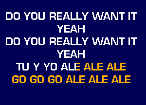 DO YOU REALLY WANT IT
YEAH
DO YOU REALLY WANT IT
YEAH
TU Y Y0 ALE ALE ALE
GO GO GO ALE ALE ALE