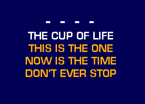 THE CUP OF LIFE
THIS IS THE ONE
NOW IS THE TIME
DON'T EVER STOP

g
