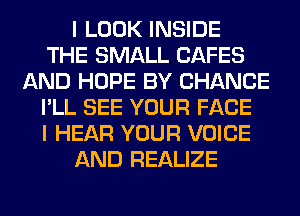 I LOOK INSIDE
THE SMALL CAFES
AND HOPE BY CHANCE
I'LL SEE YOUR FACE
I HEAR YOUR VOICE
AND REALIZE