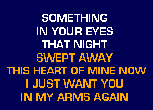 SOMETHING
IN YOUR EYES
THAT NIGHT

SWEPT AWAY
THIS HEART OF MINE NOW

I JUST WANT YOU
IN MY ARMS AGAIN