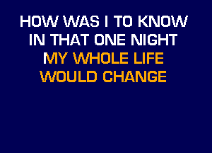 HOW WAS I TO KNOW
IN THAT ONE NIGHT
MY WHOLE LIFE
WOULD CHANGE