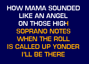 HOW MAMA SOUNDED
LIKE AN ANGEL
0N THOSE HIGH
SOPRANO NOTES
WHEN THE ROLL
IS CALLED UP YONDER
I'LL BE THERE