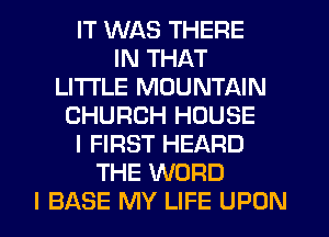 IT WAS THERE
IN THAT
LITI'LE MOUNTAIN
CHURCH HOUSE
I FIRST HEARD
THE WORD
I BASE MY LIFE UPON