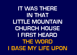 IT WAS THERE
IN THAT
LITI'LE MOUNTAIN
CHURCH HOUSE
I FIRST HEARD
THE WORD
I BASE MY LIFE UPON