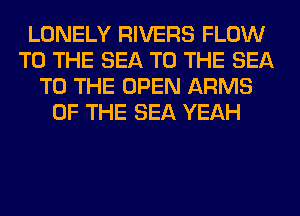 LONELY RIVERS FLOW
TO THE SEA TO THE SEA
TO THE OPEN ARMS
OF THE SEA YEAH