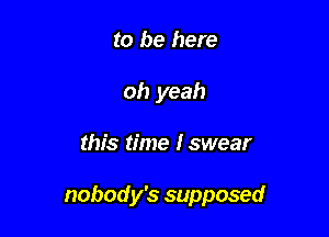 to be here
oh yeah

this time Iswear

nobody's supposed