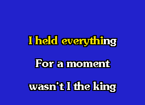 I held everything

For a moment

wasn't I the king
