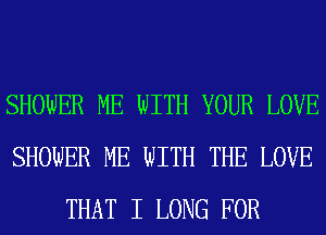 SHOWER ME WITH YOUR LOVE
SHOWER ME WITH THE LOVE
THAT I LONG FOR