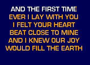 AND THE FIRST TIME
EVER I LAY INITH YOU
I FELT YOUR HEART
BEAT CLOSE TO MINE
AND I KNEW OUR JOY
WOULD FILL THE EARTH