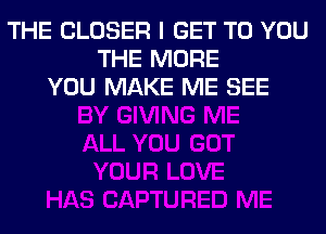 THE CLOSER I GET TO YOU
THE MORE
YOU MAKE ME SEE