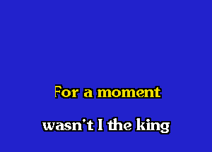 For a moment

wasn't I the king