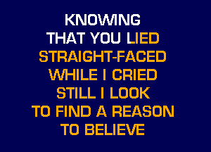 KNDVVING
THAT YOU LIED
STRAIGHT-FACED
WHILE I CRIED
STILL I LOOK
TO FIND A REASON
TO BELIEVE