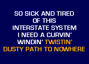 SO SICK AND TIRED
OF THIS
INTERSTATE SYSTEM
I NEED A CURVIN'
WINDIN' TWISTIN'
DUSTY PATH TU NOWHERE
