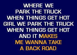 WHERE WE
PARK THE TRUCK
WHEN THINGS GET HOT
GIRL WE PARK THE TRUCK
WHEN THINGS GET HOT
AND IT MAKES
ME WANNA TAKE
A BACK ROAD
